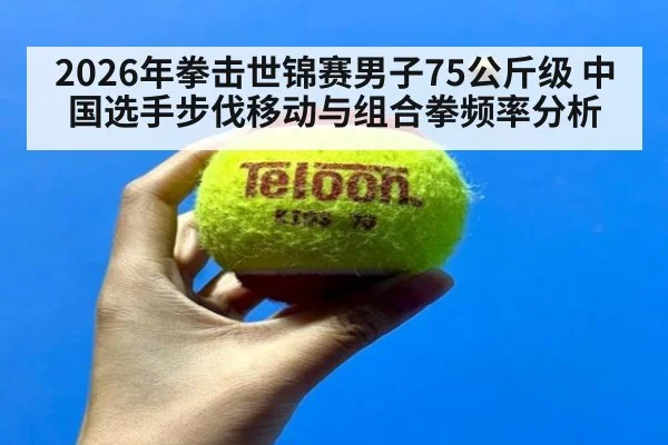 2026年拳击世锦赛男子75公斤级 中国选手步伐移动与组合拳频率分析