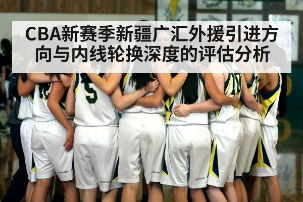 CBA新赛季新疆广汇外援引进方向与内线轮换深度的评估分析