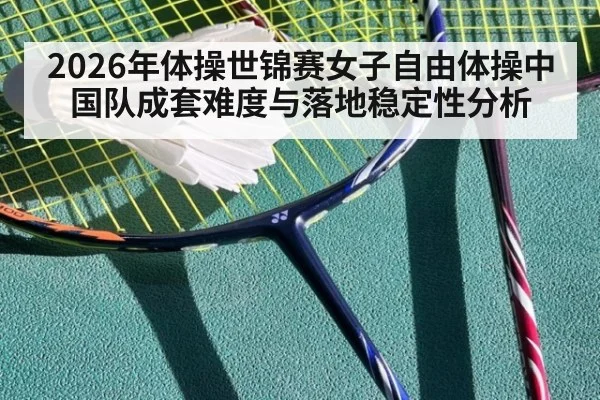 2026年体操世锦赛女子自由体操中国队成套难度与落地稳定性分析